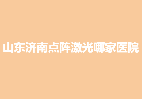 山東濟南點陣激光哪家醫(yī)院好？當?shù)責衢T靠譜醫(yī)院名單出爐